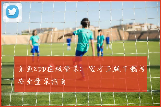 乐鱼app在线登录：官方正版下载与安全登录指南