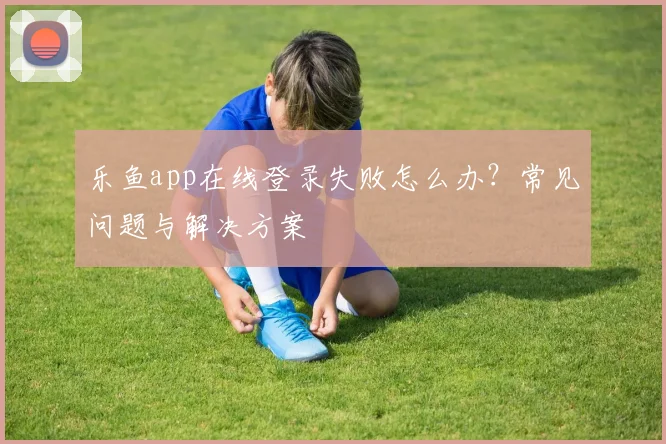 乐鱼app在线登录失败怎么办？常见问题与解决方案