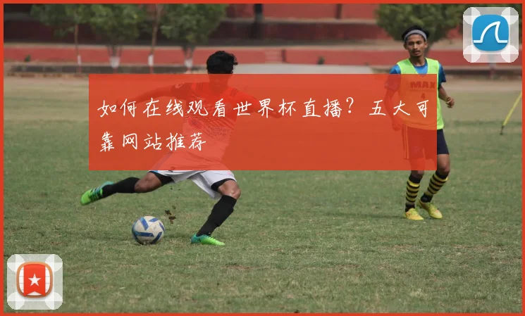 如何在线观看世界杯直播？五大可靠网站推荐