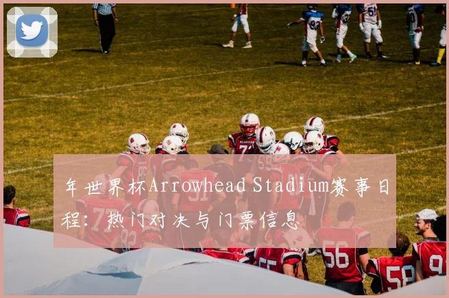 年世界杯Arrowhead Stadium赛事日程：热门对决与门票信息