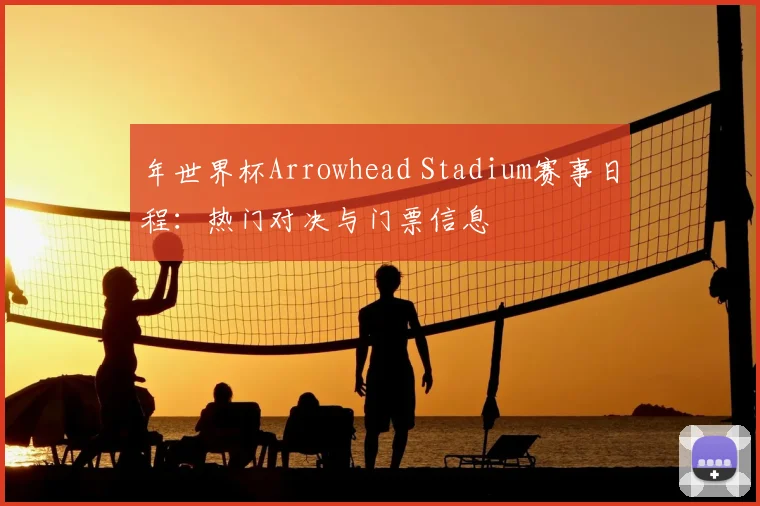 年世界杯Arrowhead Stadium赛事日程：热门对决与门票信息