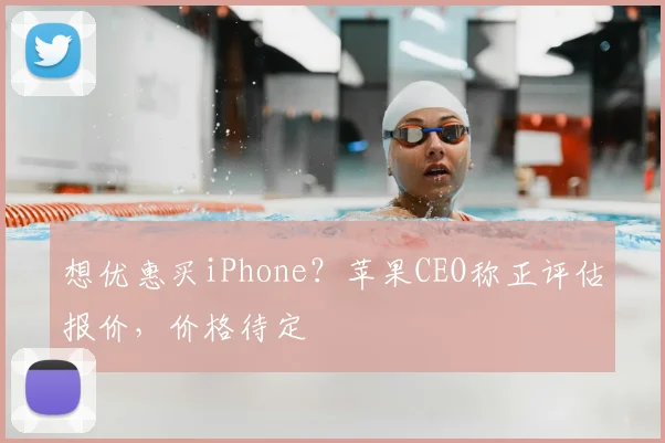 想优惠买iPhone？苹果CEO称正评估报价，价格待定