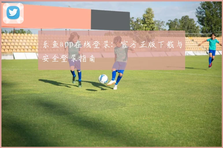 乐鱼app在线登录：官方正版下载与安全登录指南