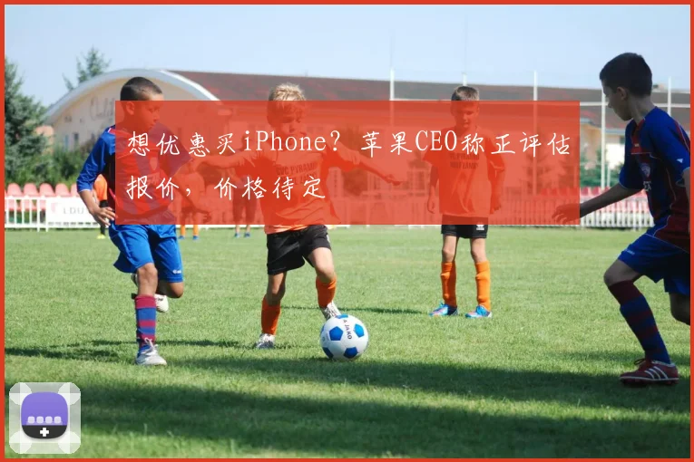 想优惠买iPhone？苹果CEO称正评估报价，价格待定