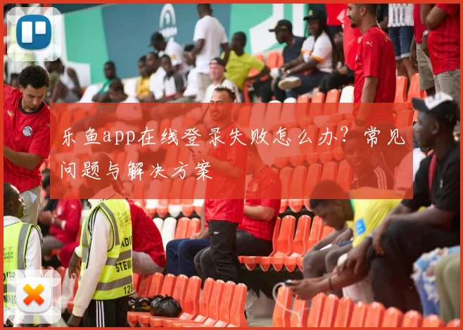 乐鱼app在线登录失败怎么办？常见问题与解决方案